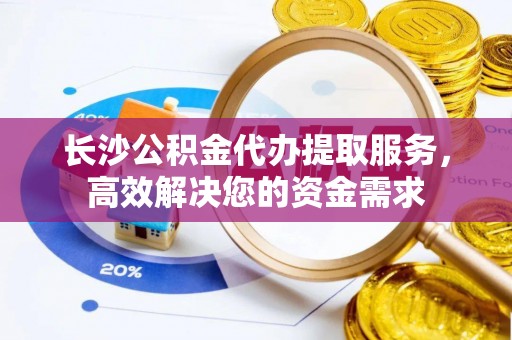 阜城长沙公积金代办提取服务，高效解决您的资金需求