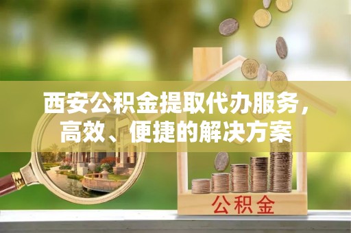 阜城西安公积金提取代办服务，高效、便捷的解决方案