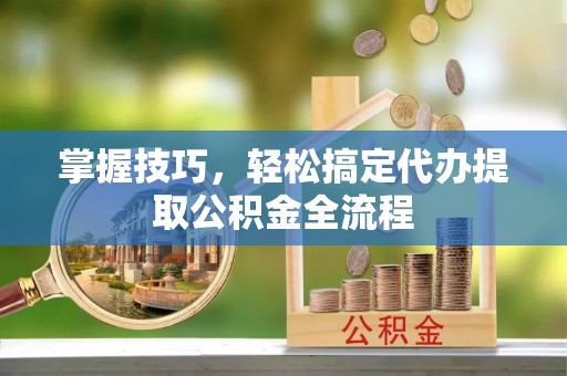 阜城掌握技巧，轻松搞定代办提取公积金全流程