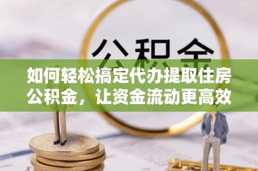 阜城如何轻松搞定代办提取住房公积金，让资金流动更高效