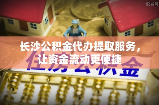 阜城长沙公积金代办提取服务，让资金流动更便捷