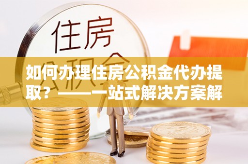 阜城如何办理住房公积金代办提取？——一站式解决方案解析